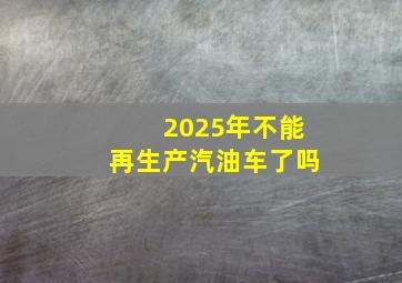 2025年不能再生产汽油车了吗