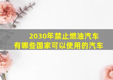 2030年禁止燃油汽车有哪些国家可以使用的汽车