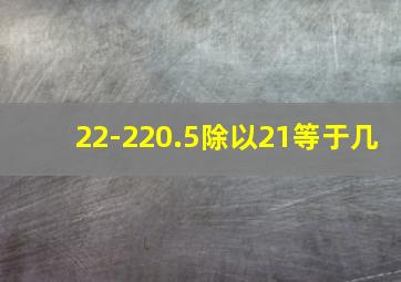 22-220.5除以21等于几