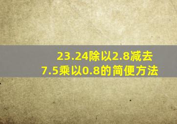 23.24除以2.8减去7.5乘以0.8的简便方法