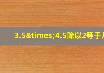 3.5×4.5除以2等于几