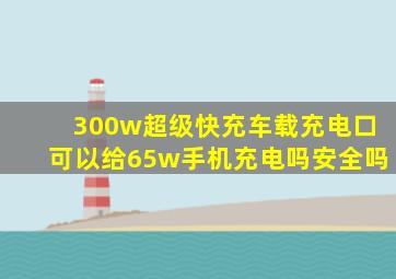 300w超级快充车载充电口可以给65w手机充电吗安全吗