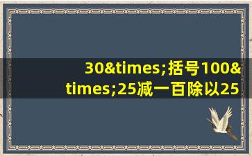 30×括号100×25减一百除以25等于几