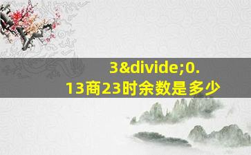 3÷0.13商23时余数是多少