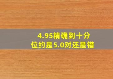 4.95精确到十分位约是5.0对还是错