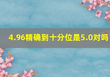 4.96精确到十分位是5.0对吗