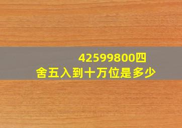 42599800四舍五入到十万位是多少