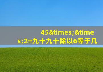 45××2=九十九十除以6等于几