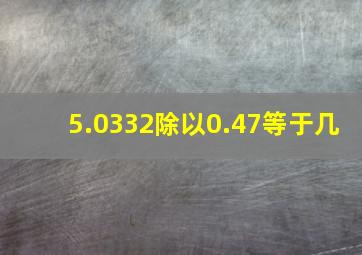 5.0332除以0.47等于几