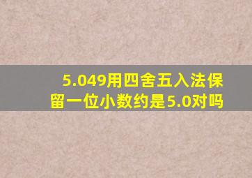 5.049用四舍五入法保留一位小数约是5.0对吗