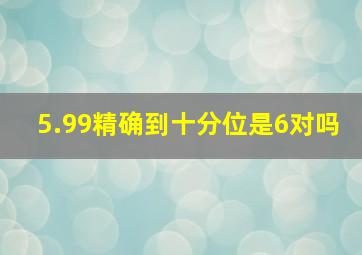 5.99精确到十分位是6对吗