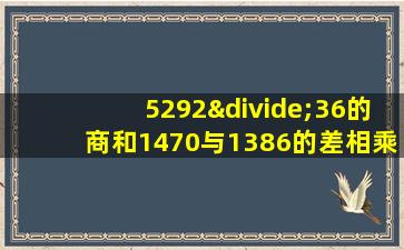 5292÷36的商和1470与1386的差相乘积是多少