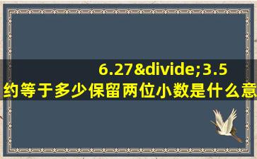 6.27÷3.5约等于多少保留两位小数是什么意思