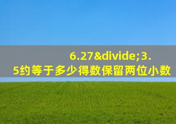 6.27÷3.5约等于多少得数保留两位小数