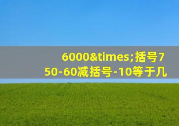 6000×括号750-60减括号-10等于几