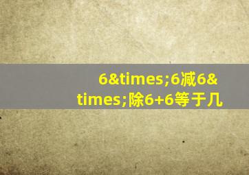 6×6减6×除6+6等于几