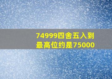 74999四舍五入到最高位约是75000