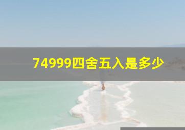 74999四舍五入是多少