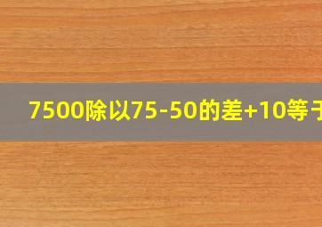 7500除以75-50的差+10等于几