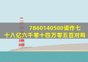 7860140500读作七十八亿六千零十四万零五百对吗