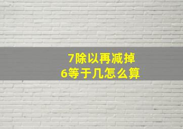 7除以再减掉6等于几怎么算