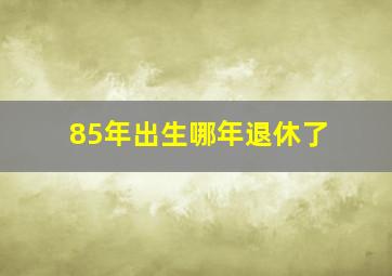 85年出生哪年退休了