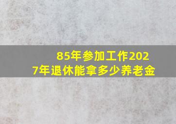 85年参加工作2027年退休能拿多少养老金