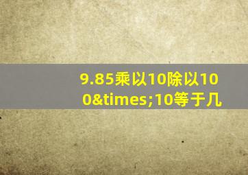 9.85乘以10除以100×10等于几