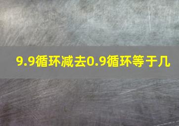 9.9循环减去0.9循环等于几