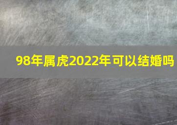 98年属虎2022年可以结婚吗