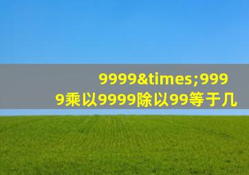 9999×9999乘以9999除以99等于几