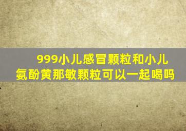 999小儿感冒颗粒和小儿氨酚黄那敏颗粒可以一起喝吗