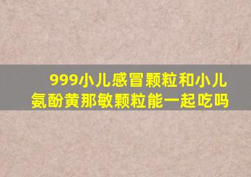 999小儿感冒颗粒和小儿氨酚黄那敏颗粒能一起吃吗