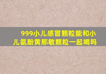 999小儿感冒颗粒能和小儿氨酚黄那敏颗粒一起喝吗