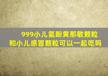 999小儿氨酚黄那敏颗粒和小儿感冒颗粒可以一起吃吗