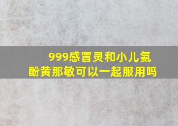 999感冒灵和小儿氨酚黄那敏可以一起服用吗