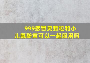 999感冒灵颗粒和小儿氨酚黄可以一起服用吗