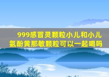 999感冒灵颗粒小儿和小儿氨酚黄那敏颗粒可以一起喝吗