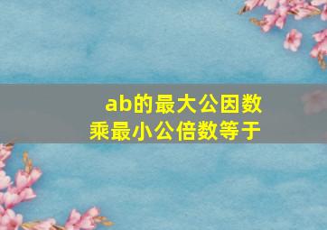 ab的最大公因数乘最小公倍数等于