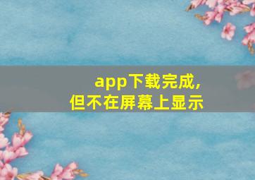 app下载完成,但不在屏幕上显示