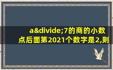 a÷7的商的小数点后面第2021个数字是2,则a为