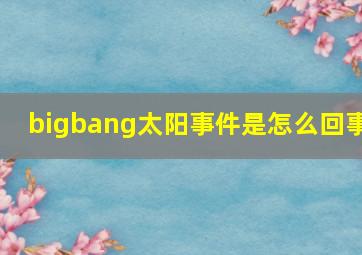 bigbang太阳事件是怎么回事