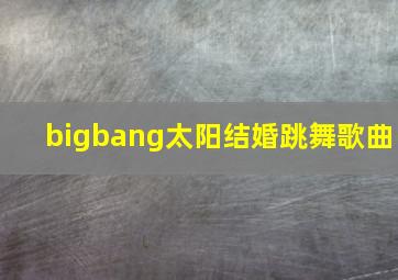 bigbang太阳结婚跳舞歌曲