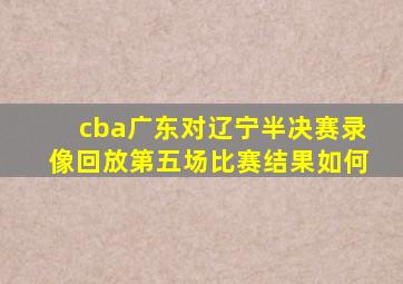 cba广东对辽宁半决赛录像回放第五场比赛结果如何