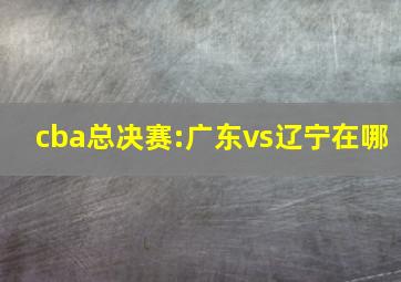 cba总决赛:广东vs辽宁在哪