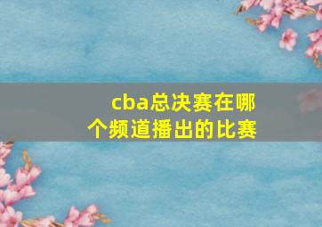 cba总决赛在哪个频道播出的比赛