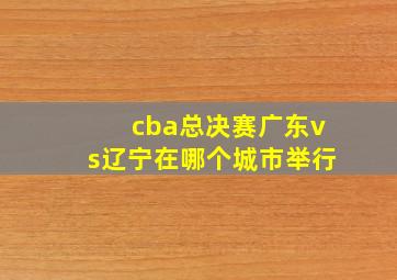 cba总决赛广东vs辽宁在哪个城市举行