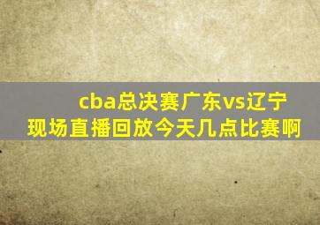 cba总决赛广东vs辽宁现场直播回放今天几点比赛啊