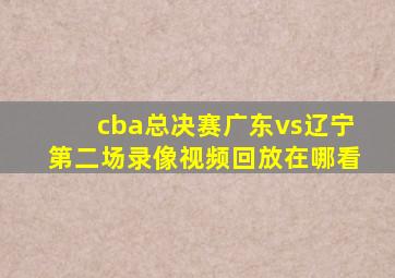 cba总决赛广东vs辽宁第二场录像视频回放在哪看