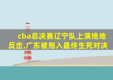 cba总决赛辽宁队上演绝地反击,广东被拖入最终生死对决